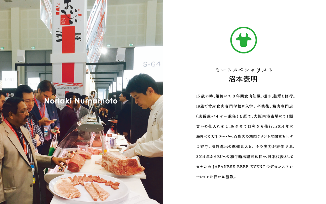 Noriaki Numamoto ミートスペシャリスト沼本憲明　15歳の時、姫路にて3年間食肉知識、捌き、整形を修行。18歳で竹岸食肉専門学校に入学。卒業後、精肉専門店（店長兼バイヤー兼任）を経て、大阪南港市場にて1頭買いの仕入れをし、あわせて目利きも修行。2014年に海外にて大手スーパー、百貨店の精肉テナント展開立ち上げに寄与。海外進出の準備に入る。その実力が評価され、2014年からEUへの和牛輸出認可に伴い、日本代表としてモナコの JAPANESE BEEF EVENT のデモンストレーションを行いに渡欧。