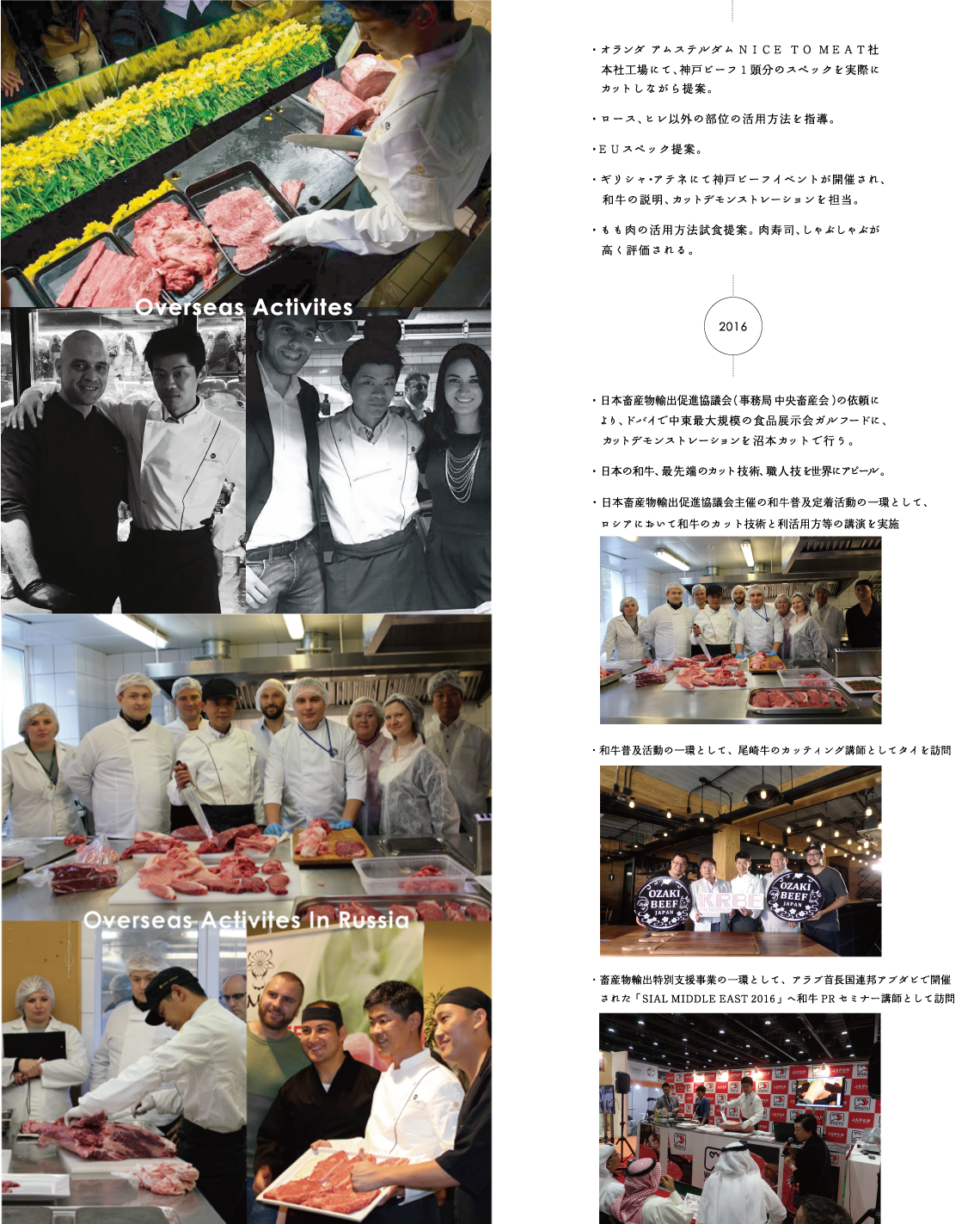 Overseas Activites 海外での主な活動内容　2015年　・オランダアムステルダムNICE TO MEAT社本社工場にて、神戸ビーフ1頭分のスペックを実際にカットしながら提案。・ロース、ヒレ以外の部位の活用方法を指導。・EUスペック提案。・ギリシャアテネにて神戸ビーフイベントが開催され、和牛の説明、カットデモンストレーションを担当。・もも肉の活用方法試食提案。肉寿司、しゃぶしゃぶが高く評価される。　2016年　・日本畜産物輸出促進協議会（事務局　中央畜産会）の依頼により、ドバイで中東最大規模の食品展示会ガルフードに、カットデモンストレーションを沼本カットで行う。・日本の和牛、最先端のカット技術、職人技を世界にアピール。