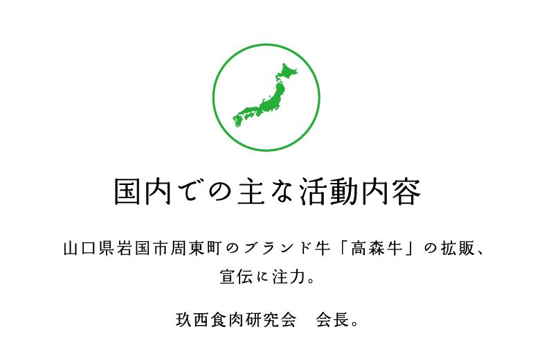 国内での主な活動内容　山口県岩国市周東町のブランド牛「高森牛」の拡販、宣伝に注力。玖西食肉研究会　会長。