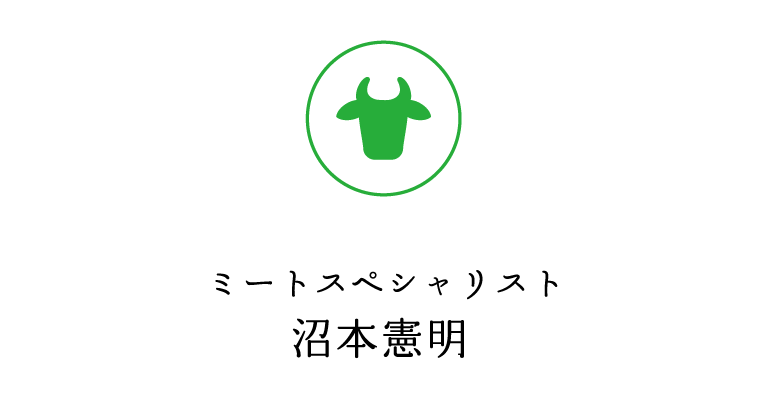 ミートスペシャリスト沼本憲明　15歳の時、姫路にて3年間食肉知識、捌き、整形を修行。18歳で竹岸食肉専門学校に入学。卒業後、精肉専門店（店長兼バイヤー兼任）を経て、大阪南港市場にて1頭買いの仕入れをし、あわせて目利きも修行。2014年に海外にて大手スーパー、百貨店の精肉テナント展開立ち上げに寄与。海外進出の準備に入る。その実力が評価され、2014年からEUへの和牛輸出認可に伴い、日本代表としてモナコの JAPANESE BEEF EVENT のデモンストレーションを行いに渡欧。