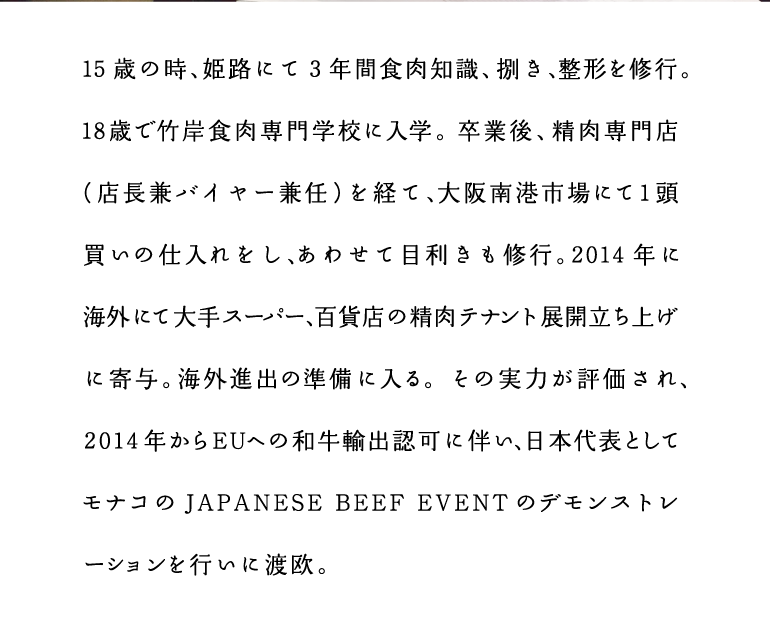 ミートスペシャリスト沼本憲明　15歳の時、姫路にて3年間食肉知識、捌き、整形を修行。18歳で竹岸食肉専門学校に入学。卒業後、精肉専門店（店長兼バイヤー兼任）を経て、大阪南港市場にて1頭買いの仕入れをし、あわせて目利きも修行。2014年に海外にて大手スーパー、百貨店の精肉テナント展開立ち上げに寄与。海外進出の準備に入る。その実力が評価され、2014年からEUへの和牛輸出認可に伴い、日本代表としてモナコの JAPANESE BEEF EVENT のデモンストレーションを行いに渡欧。