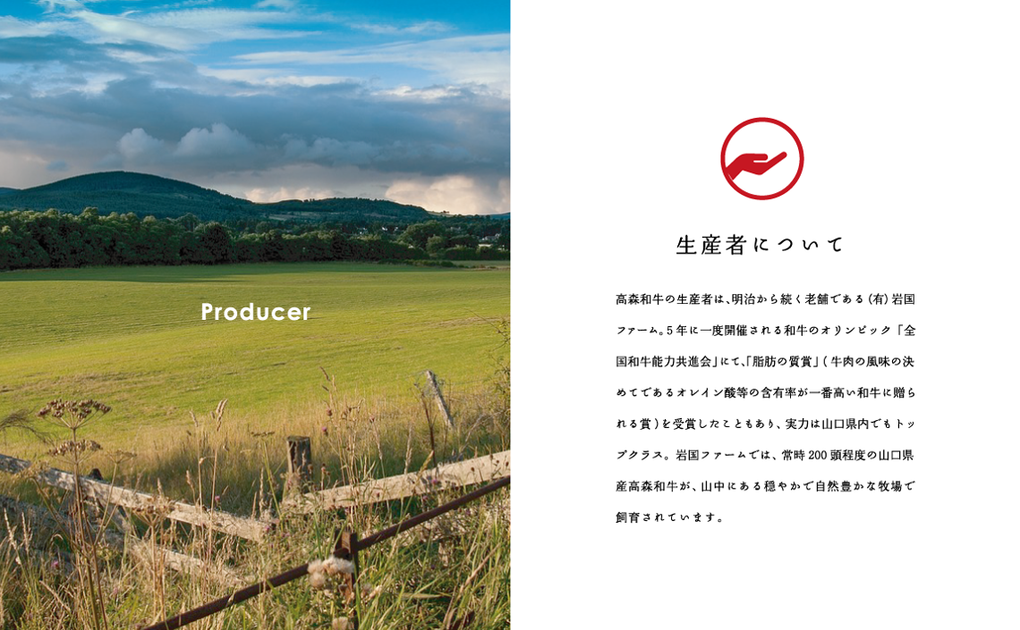 Producer　生産者について　高森和牛の生産者は、明治から続く老舗である（有）岩国ファーム。5年に一度開催される和牛のオリンピック「全国和牛能力共進会」にて、「脂肪の脂質」（牛肉の風味の決めてであるオレイン酸等の含有率が一番高い和牛に贈られる賞）を受賞したこともあり、実力は山口県内でもトップクラス。岩国ファームでは、常時200頭程度の山口県産高森和牛が、山中にある穏やかで自然豊かな牧場で飼育されています。