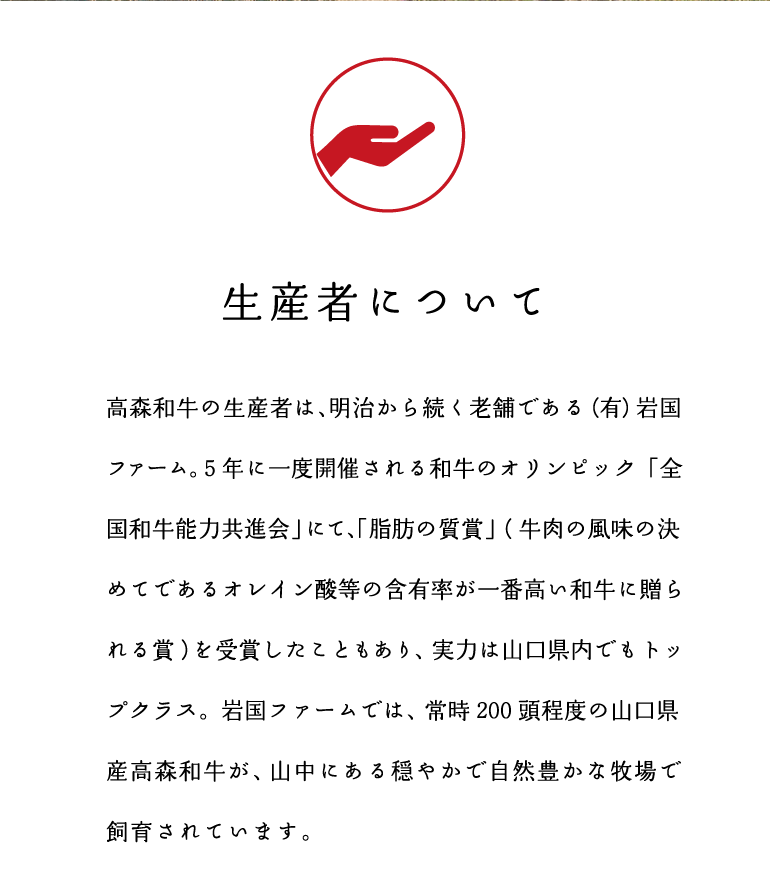 生産者について　高森和牛の生産者は、明治から続く老舗である（有）岩国ファーム。5年に一度開催される和牛のオリンピック「全国和牛能力共進会」にて、「脂肪の脂質」（牛肉の風味の決めてであるオレイン酸等の含有率が一番高い和牛に贈られる賞）を受賞したこともあり、実力は山口県内でもトップクラス。岩国ファームでは、常時200頭程度の山口県産高森和牛が、山中にある穏やかで自然豊かな牧場で飼育されています。