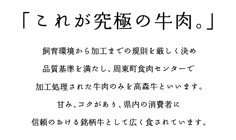 「これが究極の牛肉。」　飼育環境から加工までの規則を厳しく決め品質基準を満たし、周東町食肉センターで加工処理された牛肉のみを高森牛といいます。甘み、コクがあり、県内の消費者に信頼のおける銘柄牛として広く食されています。