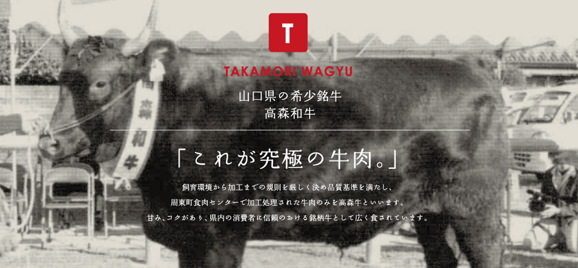 TAKAMORI WAGYU　山口県の希少銘牛、高森和牛　「これが究極の牛肉。」　飼育環境から加工までの規則を厳しく決め品質基準を満たし、周東町食肉センターで加工処理された牛肉のみを高森牛といいます。甘み、コクがあり、県内の消費者に信頼のおける銘柄牛として広く食されています。