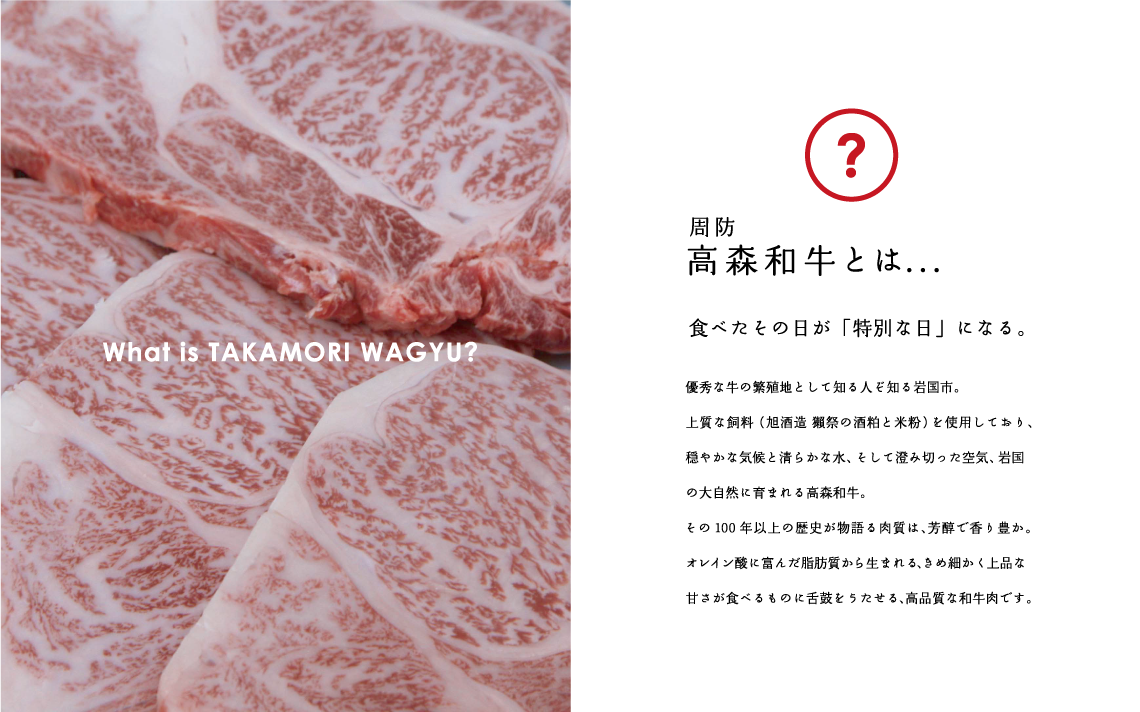 What is TAKAMORI WAGYU?　周防高森和牛とは…。食べたその日が「特別な日」になる。優秀な牛の繁殖地として知る人ぞ知る岩国市。上質な飼料（旭酒造　獺祭の酒粕と米粉）を使用しており、穏やかな気候と清らかな水、そして澄み切った空気、岩国の大自然に育まれる高森和牛。その100年以上の歴史が物語る肉質は、芳醇で香り豊か。オレイン酸に富んだ脂肪質から生まれる、きめ細かく上品な甘さが食べるものに舌鼓をうたせる、高品質な和牛肉です。