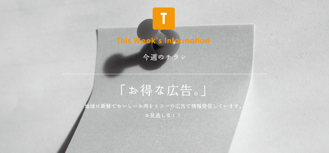 This Week's Information 今週のチラシ「お得な広告。」地域に新鮮でおいしいお肉をミコーの広告で情報発信しています。お見逃しなく！